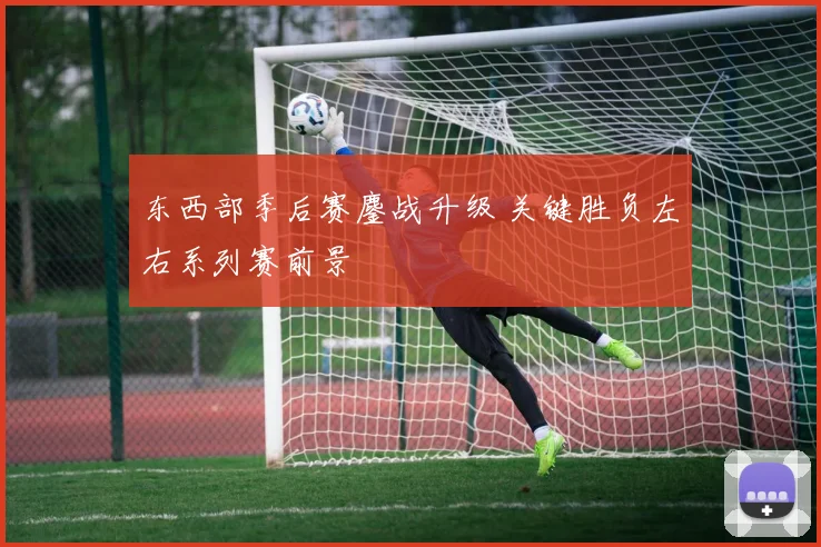 东西部季后赛鏖战升级 关键胜负左右系列赛前景