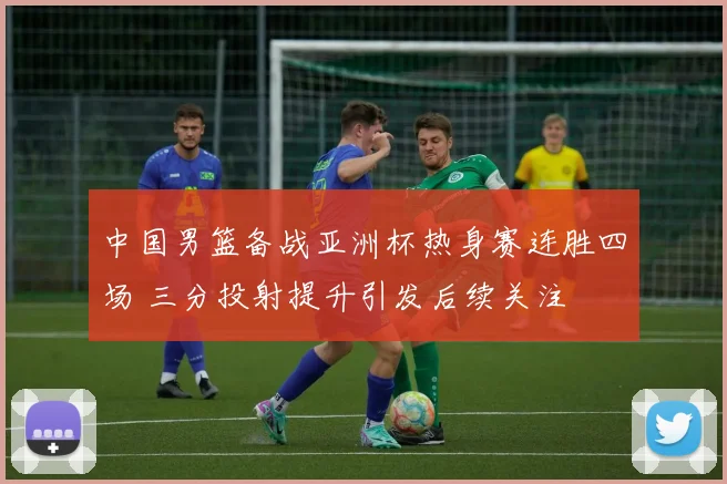 中国男篮备战亚洲杯热身赛连胜四场 三分投射提升引发后续关注