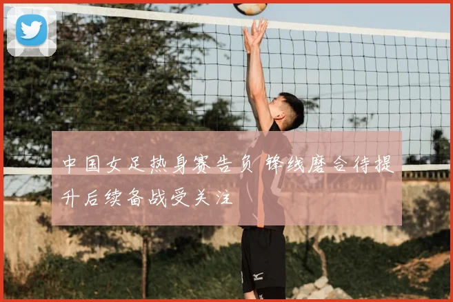 中国女足热身赛告负 锋线磨合待提升后续备战受关注