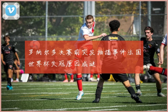 罗纳尔多决赛前突发抽搐事件法国世界杯失冠原因成谜