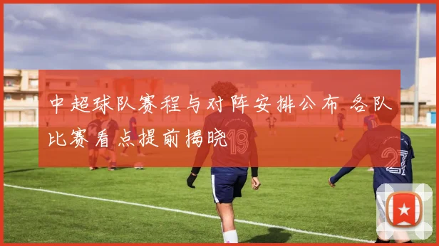 中超球队赛程与对阵安排公布 各队比赛看点提前揭晓