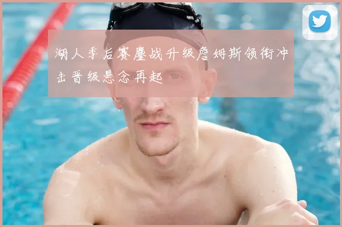 湖人季后赛鏖战升级詹姆斯领衔冲击晋级悬念再起