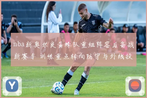 nba新奥尔良黄蜂队重组阵容后备战新赛季 训练重点转向防守与外线投射