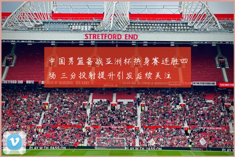 中国男篮备战亚洲杯热身赛连胜四场 三分投射提升引发后续关注