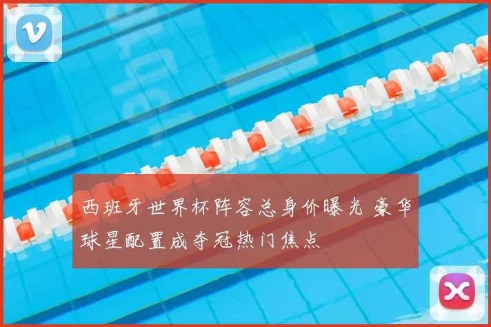 西班牙世界杯阵容总身价曝光 豪华球星配置成夺冠热门焦点