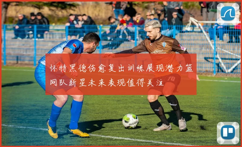 怀特黑德伤愈复出训练展现潜力篮网队新星未来表现值得关注