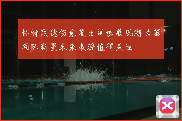 怀特黑德伤愈复出训练展现潜力篮网队新星未来表现值得关注