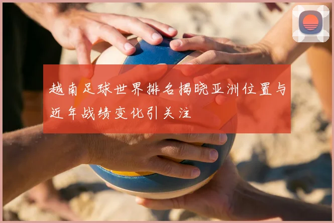 越南足球世界排名揭晓亚洲位置与近年战绩变化引关注