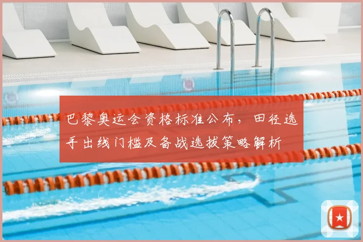 巴黎奥运会资格标准公布,田径选手出线门槛及备战选拔策略解析