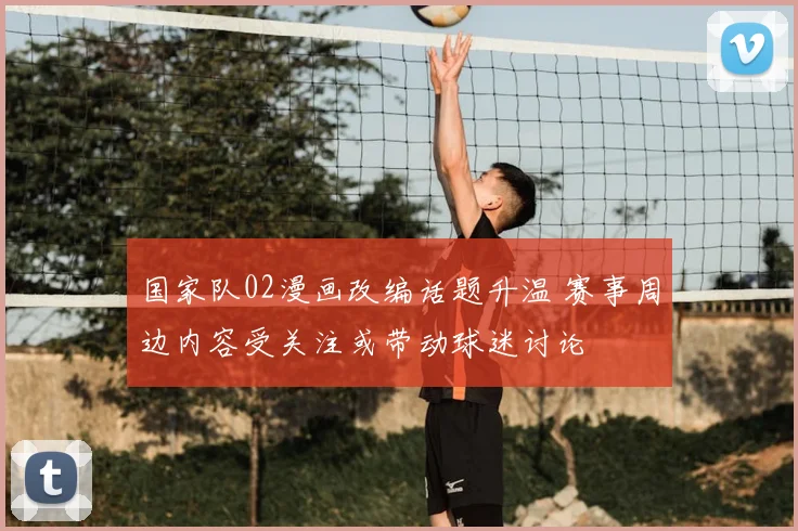 国家队02漫画改编话题升温 赛事周边内容受关注或带动球迷讨论