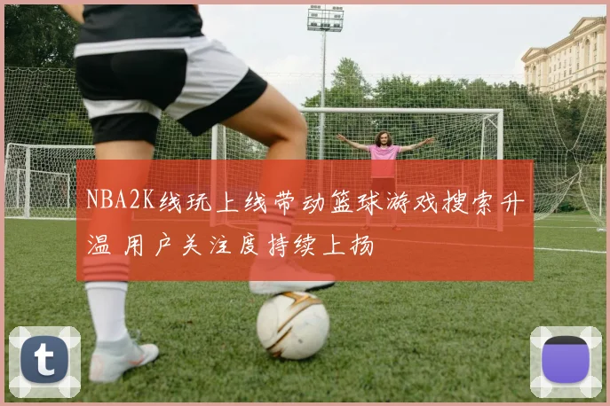 NBA2K线玩上线带动篮球游戏搜索升温 用户关注度持续上扬