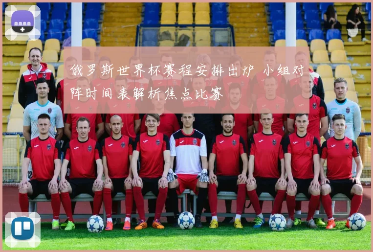 俄罗斯世界杯赛程安排出炉 小组对阵时间表解析焦点比赛