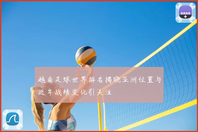 越南足球世界排名揭晓亚洲位置与近年战绩变化引关注
