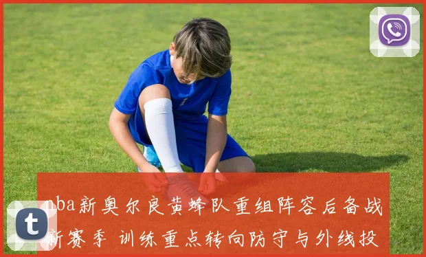 nba新奥尔良黄蜂队重组阵容后备战新赛季 训练重点转向防守与外线投射