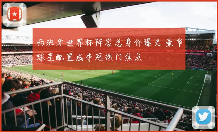 西班牙世界杯阵容总身价曝光 豪华球星配置成夺冠热门焦点