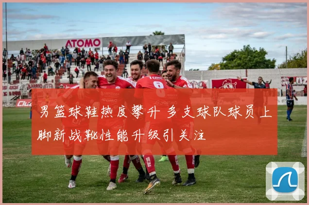 男篮球鞋热度攀升 多支球队球员上脚新战靴性能升级引关注