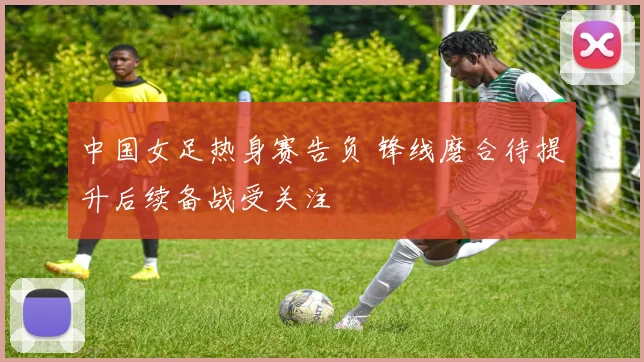 中国女足热身赛告负 锋线磨合待提升后续备战受关注