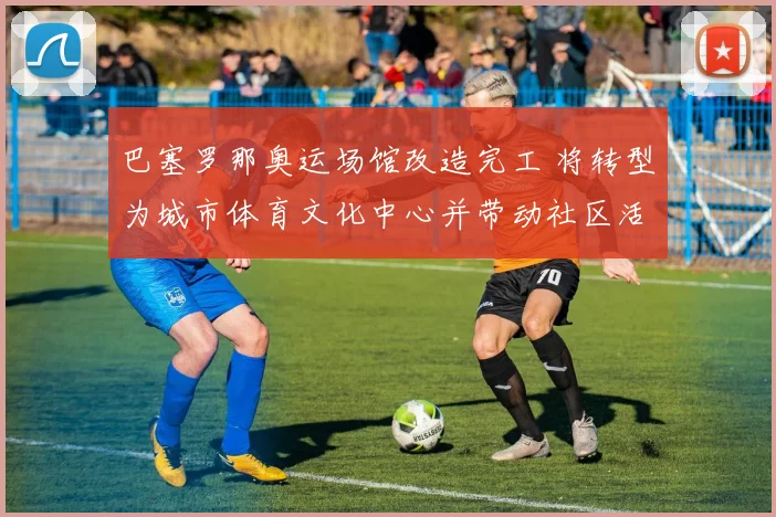 巴塞罗那奥运场馆改造完工 将转型为城市体育文化中心并带动社区活力