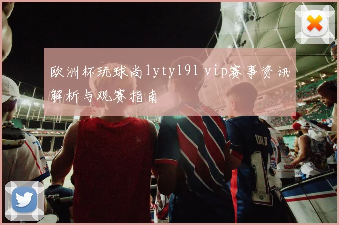 欧洲杯玩球尚lyty191 vip赛事资讯解析与观赛指南