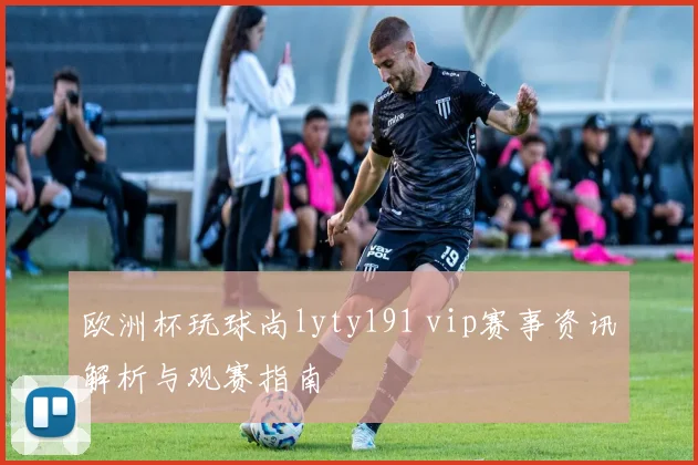欧洲杯玩球尚lyty191 vip赛事资讯解析与观赛指南
